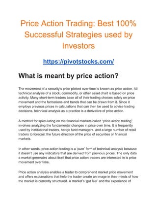 Price Action Trading: Best 100%
Successful Strategies used by
Investors
https://pivotstocks.com/
What is meant by price action?
The movement of a security’s price plotted over time is known as price action. All
technical analysis of a stock, commodity, or other asset chart is based on price
activity. Many short-term traders base all of their trading choices solely on price
movement and the formations and trends that can be drawn from it. Since it
employs previous prices in calculations that can then be used to advise trading
decisions, technical analysis as a practice is a derivative of price action.
A method for speculating on the financial markets called “price action trading”
involves analyzing the fundamental changes in price over time. It is frequently
used by institutional traders, hedge fund managers, and a large number of retail
traders to forecast the future direction of the price of securities or financial
markets.
In other words, price action trading is a ‘pure’ form of technical analysis because
it doesn’t use any indicators that are derived from previous prices. The only data
a market generates about itself that price action traders are interested in is price
movement over time.
Price action analysis enables a trader to comprehend market price movement
and offers explanations that help the trader create an image in their minds of how
the market is currently structured. A market’s ‘gut feel’ and the experience of
 
