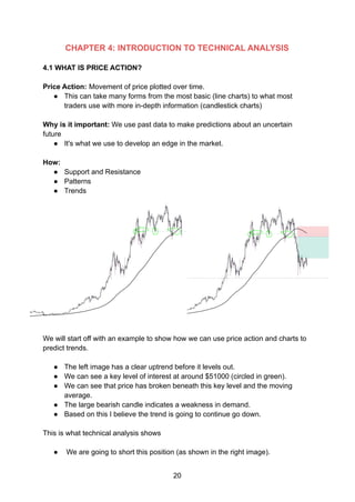 CHAPTER 4: INTRODUCTION TO TECHNICAL ANALYSIS
4.1 WHAT IS PRICE ACTION?
Price Action: Movement of price plotted over time.
● This can take many forms from the most basic (line charts) to what most
traders use with more in-depth information (candlestick charts)
Why is it important: We use past data to make predictions about an uncertain
future
● It's what we use to develop an edge in the market.
How:
● Support and Resistance
● Patterns
● Trends
We will start off with an example to show how we can use price action and charts to
predict trends.
● The left image has a clear uptrend before it levels out.
● We can see a key level of interest at around $51000 (circled in green).
● We can see that price has broken beneath this key level and the moving
average.
● The large bearish candle indicates a weakness in demand.
● Based on this I believe the trend is going to continue go down.
This is what technical analysis shows
● We are going to short this position (as shown in the right image).
20
 
