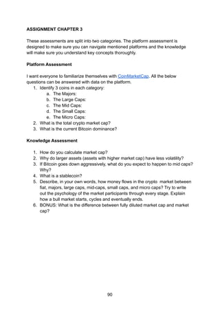 ASSIGNMENT CHAPTER 3
These assessments are split into two categories. The platform assessment is
designed to make sure you can navigate mentioned platforms and the knowledge
will make sure you understand key concepts thoroughly.
Platform Assessment
I want everyone to familiarize themselves with CoinMarketCap. All the below
questions can be answered with data on the platform.
1. Identify 3 coins in each category:
a. The Majors:
b. The Large Caps:
c. The Mid Caps:
d. The Small Caps:
e. The Micro Caps:
2. What is the total crypto market cap?
3. What is the current Bitcoin dominance?
Knowledge Assessment
1. How do you calculate market cap?
2. Why do larger assets (assets with higher market cap) have less volatility?
3. If Bitcoin goes down aggressively, what do you expect to happen to mid caps?
Why?
4. What is a stablecoin?
5. Describe, in your own words, how money flows in the crypto market between
fiat, majors, large caps, mid-caps, small caps, and micro caps? Try to write
out the psychology of the market participants through every stage. Explain
how a bull market starts, cycles and eventually ends.
6. BONUS: What is the difference between fully diluted market cap and market
cap?
90
 