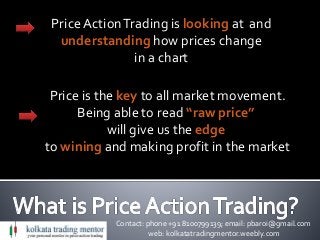 Contact: phone +91 8100799139; email: pbaroi@gmail.com
web: kolkatatradingmentor.weebly.com
PriceActionTrading is looking at and
understanding how prices change
in a chart
Price is the key to all market movement.
Being able to read “raw price”
will give us the edge
to wining and making profit in the market
 
