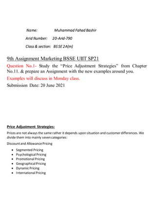 Name: Muhammad Fahad Bashir
Arid Number: 20-Arid-790
Class & section: BS SE 2A(m)
9th Assignment Marketing BSSE UIIT SP21
Question No.1- Study the “Price Adjustment Strategies” from Chapter
No.11. & prepare an Assignment with the new examples around you.
Examples will discuss in Monday class.
Submission Date: 20 June 2021
Price Adjustment Strategies:
Prices are not always the same rather it depends upon situation and customer differences. We
divide them into mainly seven categories:
Discountand AllowancePricing
 Segmented Pricing
 PsychologicalPricing
 PromotionalPricing
 GeographicalPricing
 Dynamic Pricing
 InternationalPricing
 