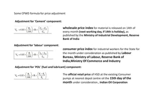 Adjustment for ‘Cement’ component:
Adjustment for 'POL' (fuel and lubricant) component:
Adjustment for 'labour' component:
consumer price index for industrial workers for the State for
the month under consideration as published by Labour
Bureau, Ministry of Labour, Reserve Bank of
India,Ministry Of Commerce and Industry
wholesale price index for material is released on 14th of
every month (next working day, if 14th is holiday), as
published by the Ministry of Industrial Development, Reserve
Bank of India
The official retail price of HSD at the existing Consumer
pumps at nearest depot centre oil the 15th day of the
month under consideration., Indian Oil Corporation
Some CPWD formula for price adjustment
 