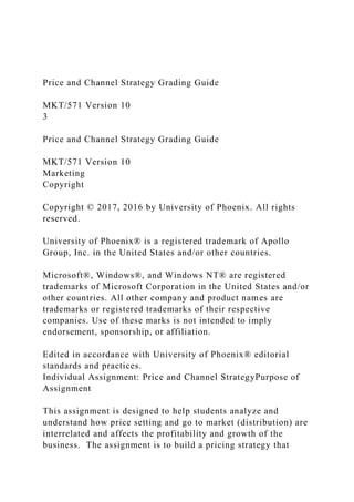 Price and Channel Strategy Grading Guide
MKT/571 Version 10
3
Price and Channel Strategy Grading Guide
MKT/571 Version 10
Marketing
Copyright
Copyright © 2017, 2016 by University of Phoenix. All rights
reserved.
University of Phoenix® is a registered trademark of Apollo
Group, Inc. in the United States and/or other countries.
Microsoft®, Windows®, and Windows NT® are registered
trademarks of Microsoft Corporation in the United States and/or
other countries. All other company and product names are
trademarks or registered trademarks of their respective
companies. Use of these marks is not intended to imply
endorsement, sponsorship, or affiliation.
Edited in accordance with University of Phoenix® editorial
standards and practices.
Individual Assignment: Price and Channel StrategyPurpose of
Assignment
This assignment is designed to help students analyze and
understand how price setting and go to market (distribution) are
interrelated and affects the profitability and growth of the
business. The assignment is to build a pricing strategy that
 