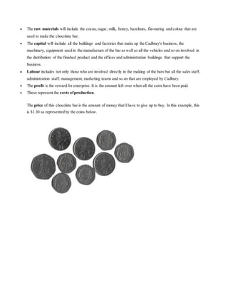  The raw materials will include the cocoa, sugar, milk, honey, hazelnuts, flavouring and colour that are 
used to make the chocolate bar. 
 The capital will include all the buildings and factories that make up the Cadbury's business, the 
machinery, equipment used in the manufacture of the bar as well as all the vehicles and so on involved in 
the distribution of the finished product and the offices and administration buildings that support the 
business. 
 Labour includes not only those who are involved directly in the making of the bars but all the sales staff, 
administration staff, management, marketing teams and so on that are employed by Cadbury. 
 The profit is the reward for enterprise. It is the amount left over when all the costs have been paid. 
 These represent the costs of production. 
The price of this chocolate bar is the amount of money that I have to give up to buy. In this example, this 
is $1.30 as represented by the coins below. 
