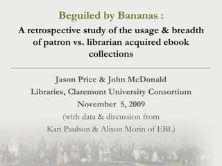 Beguiled by Bananas :  A retrospective study of the usage & breadth of patron vs. librarian acquired ebook collections Jason Price & John McDonald Libraries, Claremont University Consortium November  5, 2009 (with data & discussion from  Kari Paulson & Alison Morin of EBL) 
