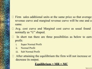 Firm sales additional units at the same price so that average
revenue curve and marginal revenue curve will be one and a
same.
Avg. cost curve and Marginal cost curve as usual found
normally as “U” shaped.
In short run there are three possibilities as below to earn
profit:
i.
ii.
iii.
Super Normal Profit
Normal Profit
Sub Normal Profit
After attaining the equilibrium the firm will not increase or
decrease its output.
Equilibrium = MR = MC
 