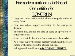 PricedeterminationunderPerfect
Competitionfor
LONGRUN
Long run is that period which allows change in each and
every factor.
Firm can adjust supply according to the change in
demand.
The firm may change the size or scale of operation to
reduce the cost.
It can be possible that some firms may leave the market.
As a result supply becomes perfectly elastic and therefore
supply will change with the change in price.
In long run firm will earn only NORMAL PROFIT.
 