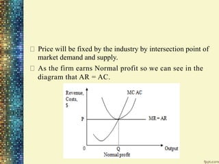 Price will be fixed by the industry by intersection point of
market demand and supply.
As the firm earns Normal profit so we can see in the
diagram that AR = AC.
 
