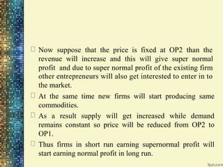 Now suppose that the price is fixed at OP2 than the
revenue will increase and this will give super normal
profit and due to super normal profit of the existing firm
other entrepreneurs will also get interested to enter in to
the market.
At the same time new firms will start producing same
commodities.
As a result supply will get increased while demand
remains constant so price will be reduced from OP2 to
OP1.
Thus firms in short run earning supernormal profit will
start earning normal profit in long run.
 