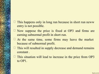 This happens only in long run because in short run neww
entry is not possible.
Now suppose the price is fixed at OP3 and firms are
earning subnormal profit in short run.
At the same time, some firms may leave the market
because of subnormal profit.
This will resulted in supply decrease and demand remains
constant .
This situation will lead to increase in the price from OP3
to OP1.
 