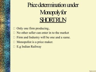 Pricedeterminationunder
Monopolyfor
SHOR
TRUN
Only one firm producing..
No other seller can enter in to the market
Firm and Industry will be one and a same.
Monopolist is a price maker.
E.g Indian Railway
 