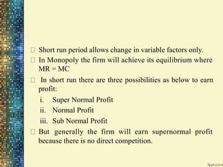 Short run period allows change in variable factors only.
In Monopoly the firm will achieve its equilibrium where
MR = MC
In short run there are three possibilities as below to earn
profit:
i.
ii.
iii.
But
Super Normal Profit
Normal Profit
Sub Normal Profit
generally the firm will earn supernormal profit
because there is no direct competition.
 