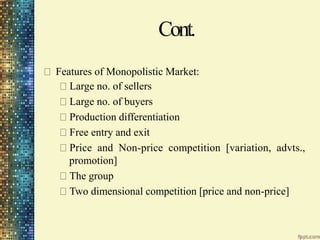 Cont.
Features of Monopolistic Market:
Large no. of sellers
Large no. of buyers
Production differentiation
Free entry and exit
Price and Non-price competition [variation, advts.,
promotion]
The group
Two dimensional competition [price and non-price]
 