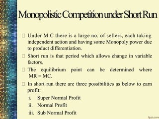 MonopolisticCompetitionunderShortRun
Under M.C there is a large no. of sellers, each taking
independent action and having some Monopoly power due
to product differentiation.
Short run is that period which allows change in variable
factors.
The equilibrium point can be determined where
MR = MC.
In short run there are three possibilities as below to earn
profit:
i.
ii.
iii.
Super Normal Profit
Normal Profit
Sub Normal Profit
 