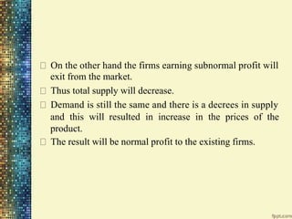 On the other hand the firms earning subnormal profit will
exit from the market.
Thus total supply will decrease.
Demand is still the same and there is a decrees in supply
and this will resulted in increase in the prices of the
product.
The result will be normal profit to the existing firms.
 