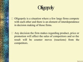 Oligopoly
Oligopoly is a situation where a few large firms compete
with each other and there is an element of interdependence
in decision making of those firms.
Any decision the firm makes regarding product, price or
promotion will affect the sales of competitors and so the
result will be counter moves (reactions) from the
competitors.
 