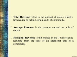Total Revenue refers to the amount of money which a
firm realize by selling certain units of commodity.
Average Revenue is the revenue earned per unit of
output.
Marginal Revenue is the change in the Total revenue
resulting from the sake of an additional unit of a
commodity.
 
