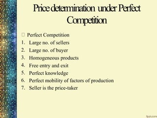 Pricedetermination under
Competition
Perfect Competition
Large no. of sellers
Large no. of buyer
Homogeneous products
Free entry and exit
Perfect knowledge
Perfect
1.
2.
3.
4.
5.
6.
7.
Perfect mobility of factors
Seller is the price-taker
of production
 