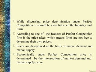 While discussing price determination under Perfect
Competition it should be clear between the Industry and
Firm.
According to one of the features of Perfect Competition
firm is the price taker; which means firms are not free to
determine their own prices.
Prices are determined on the basis of market demand and
market supply.
Economically under Perfect Competition price is
determined by the intersection of market demand and
market supply curve.
 
