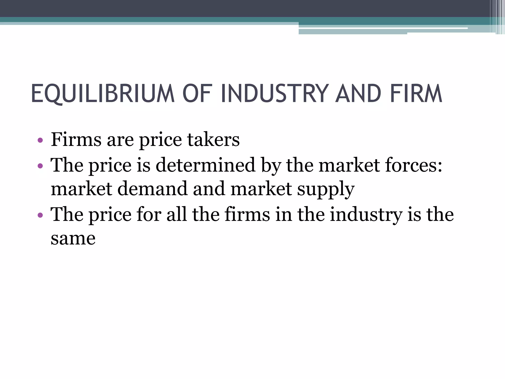 EQUILIBRIUM OF INDUSTRY AND FIRM
• Firms are price takers
• The price is determined by the market forces:
market demand and market supply
• The price for all the firms in the industry is the
same
 