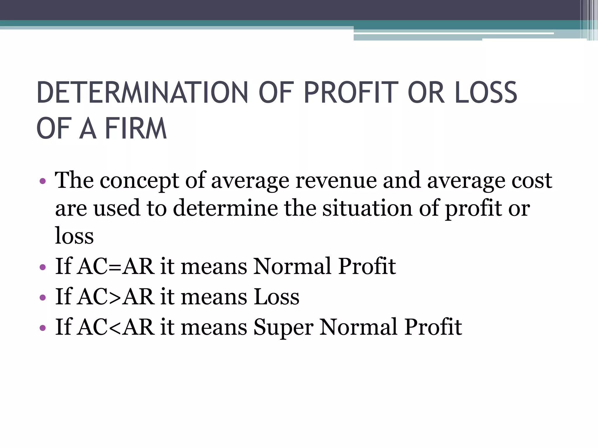 DETERMINATION OF PROFIT OR LOSS
OF A FIRM
• The concept of average revenue and average cost
are used to determine the situation of profit or
loss
• If AC=AR it means Normal Profit
• If AC>AR it means Loss
• If AC<AR it means Super Normal Profit
 