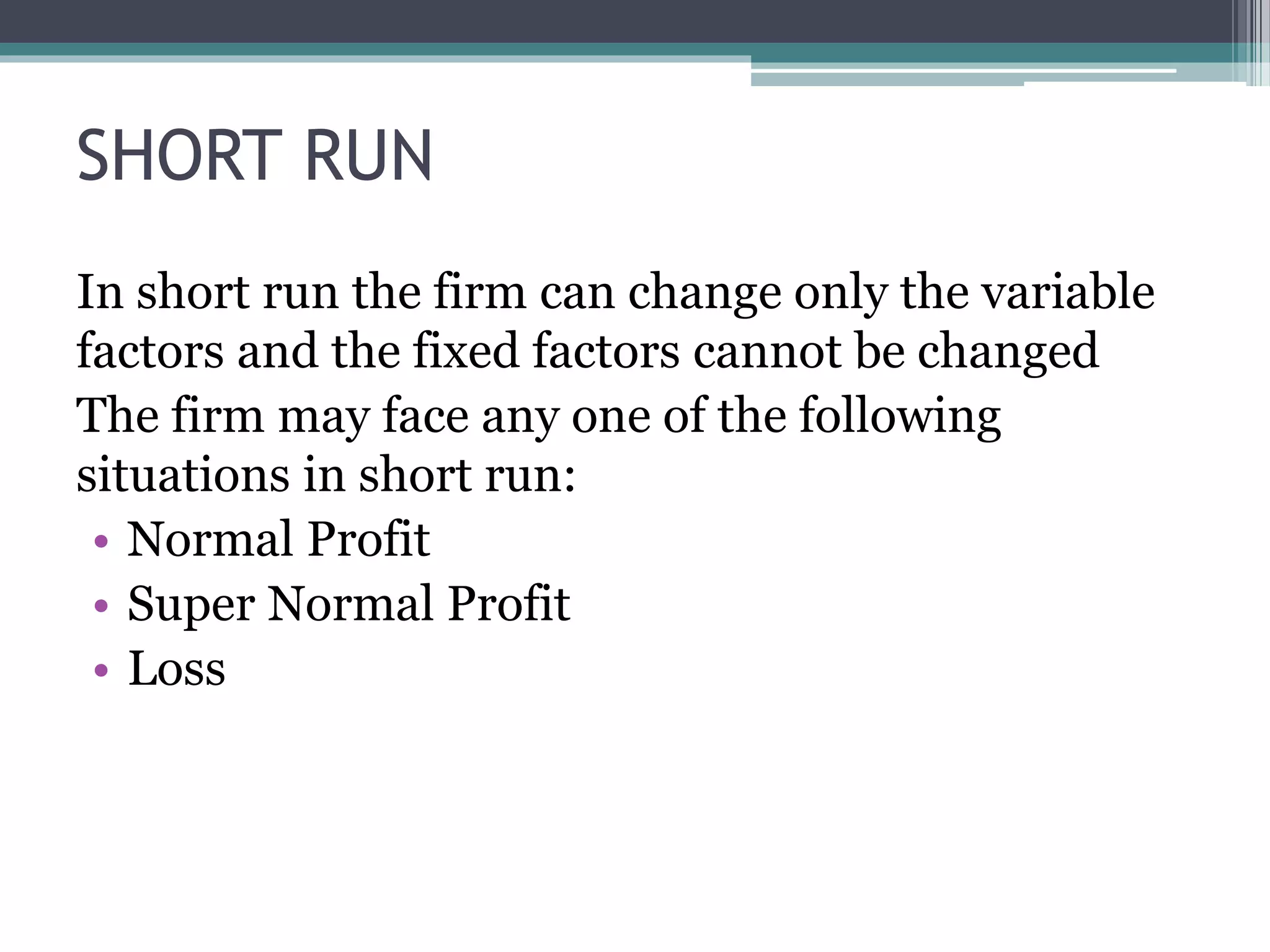 SHORT RUN
In short run the firm can change only the variable
factors and the fixed factors cannot be changed
The firm may face any one of the following
situations in short run:
• Normal Profit
• Super Normal Profit
• Loss
 