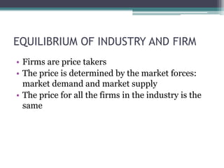EQUILIBRIUM OF INDUSTRY AND FIRM
• Firms are price takers
• The price is determined by the market forces:
market demand and market supply
• The price for all the firms in the industry is the
same
 