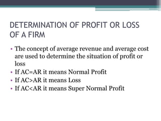 DETERMINATION OF PROFIT OR LOSS
OF A FIRM
• The concept of average revenue and average cost
are used to determine the situation of profit or
loss
• If AC=AR it means Normal Profit
• If AC>AR it means Loss
• If AC<AR it means Super Normal Profit
 