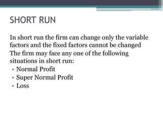 SHORT RUN
In short run the firm can change only the variable
factors and the fixed factors cannot be changed
The firm may face any one of the following
situations in short run:
• Normal Profit
• Super Normal Profit
• Loss
 