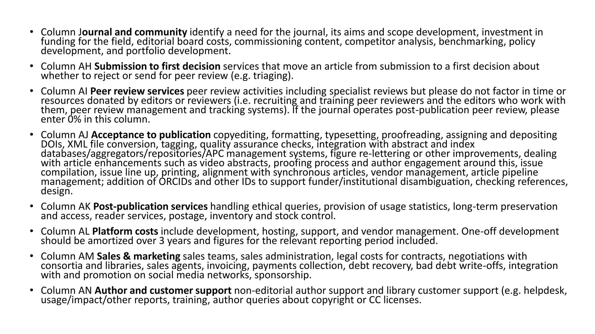 • Column Journal and community identify a need for the journal, its aims and scope development, investment in
funding for the field, editorial board costs, commissioning content, competitor analysis, benchmarking, policy
development, and portfolio development.
• Column AH Submission to first decision services that move an article from submission to a first decision about
whether to reject or send for peer review (e.g. triaging).
• Column AI Peer review services peer review activities including specialist reviews but please do not factor in time or
resources donated by editors or reviewers (i.e. recruiting and training peer reviewers and the editors who work with
them, peer review management and tracking systems). If the journal operates post-publication peer review, please
enter 0% in this column.
• Column AJ Acceptance to publication copyediting, formatting, typesetting, proofreading, assigning and depositing
DOIs, XML file conversion, tagging, quality assurance checks, integration with abstract and index
databases/aggregators/repositories/APC management systems, figure re-lettering or other improvements, dealing
with article enhancements such as video abstracts, proofing process and author engagement around this, issue
compilation, issue line up, printing, alignment with synchronous articles, vendor management, article pipeline
management; addition of ORCIDs and other IDs to support funder/institutional disambiguation, checking references,
design.
• Column AK Post-publication services handling ethical queries, provision of usage statistics, long-term preservation
and access, reader services, postage, inventory and stock control.
• Column AL Platform costs include development, hosting, support, and vendor management. One-off development
should be amortized over 3 years and figures for the relevant reporting period included.
• Column AM Sales & marketing sales teams, sales administration, legal costs for contracts, negotiations with
consortia and libraries, sales agents, invoicing, payments collection, debt recovery, bad debt write-offs, integration
with and promotion on social media networks, sponsorship.
• Column AN Author and customer support non-editorial author support and library customer support (e.g. helpdesk,
usage/impact/other reports, training, author queries about copyright or CC licenses.
 