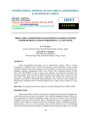 INTERNATIONAL JOURNAL OF ELECTRICAL ENGINEERING
 International Journal of Electrical Engineering and Technology (IJEET), ISSN 0976 –
 6545(Print), ISSN 0976 – 6553(Online) Volume 4, Issue 1, January- February (2013), © IAEME
                            & TECHNOLOGY (IJEET)
ISSN 0976 – 6545(Print)
ISSN 0976 – 6553(Online)
Volume 4, Issue 1, January- February (2013), pp. 100-108
                                                                              IJEET
© IAEME: www.iaeme.com/ijeet.asp
Journal Impact Factor (2012): 3.2031 (Calculated by GISI)                 ©IAEME
www.jifactor.com




    PRICE AREA CONGESTION MANAGEMENT IN RADIAL SYSTEM
       UNDER DE-REGULATED ENVIRONMENT- A CASE STUDY

                                         N. G. Savagave
               Lecturer, Electrical Engg. Dept.Walchand College of Engg., Sangli
                                   Prof. DR. H. P. Inamdar
                                  Retd. Professor and Head of
                   Electrical Engg. Dept., Walchand College of Engg., Sangli


  ABSTRACT

          Under de-regulated environment, due to liberalization, electric utility is having
  competition at different levels, except the transmission and distribution, as they remain
  monopoly franchise. Due to this structure, there are number of issues raised which are to be
  managed, congestion management (CM) is one of them. Out of different methods of CM,
  Price Area CM (PACM) is used in open access, bilateral, de-centralized, day-ahead type
  electricity market which is present in Nordic countries and in India where, it will be in very
  near future. This paper aims to develop a flowchart and software for a-priori bid area
  formation and PACM in MATLAB using MATpower tool, which has been validated by
  obtaining the simulated results for Western Region Grid, 73-Bus system of India, as a case
  study.

  Keywords: De-regulated environment; Bid area; Loctional Marginal Price (LMP); PACM

  INTRODUCTION

          In the past decades, electricity markets have significantly restructured1 throughout the
  world, India also has not been an exception. The vertically integrated electricity utility has
  been segregated into different independent entities like Genco, Transco, Disco and Resco
  companies, devoted to their functions. Due to liberalization, there is competition at Genco
  and Resco level. Whereas, Transco and Disco are monopoly franchise. Competition provides
  electric power at low cost to the customer along with the better services. In developing
  countries, the trend of electricity market is heading towards transmission open access in multi

                                                100
 