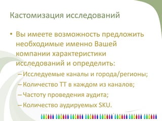 Кастомизация исследований

• Вы имеете возможность предложить
  необходимые именно Вашей
  компании характеристики
  исследований и определить:
  – Исследуемые каналы и города/регионы;
  – Количество ТТ в каждом из каналов;
  – Частоту проведения аудита;
  – Количество аудируемых SKU.
 