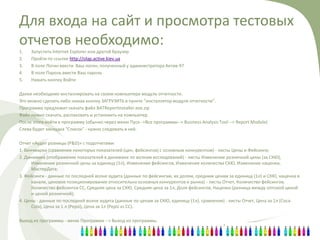 Для входа на сайт и просмотра тестовых
отчетов необходимо:
1.   Запустить Internet Explorer или другой браузер
2.   Пройти по ссылке http://olap.active.kiev.ua
3.   В поле Логин ввести Ваш логин, полученный у администратора Актив-97
4.   В поле Пароль ввести Ваш пароль
5.   Нажать кнопку Войти

Далее необходимо инсталлировать на своем компьютере модуль отчетности.
Это можно сделать либо нажав кнопку ЗАГРУЗИТЬ в пункте "инсталлятор модуля отчетности".
Программа предложит скачать файл BATReportInstaller.exe.zip
Файл нужно скачать, распаковать и установить на компьютер.
После этого войти в программу (обычно через меню Пуск-->Все программы--> Business Analysis Tool --> Report Module)
Слева будет закладка "Список" - нужно следовать в неё.

Отчет «Аудит розницы (P&D)» c подотчетами:
1. Бенчмарки (сравнение некоторых показателей (цен, фейсингов) с основным конкурентом) - листы Цены и Фейсинги;
2. Динамика (отображение показателей в динамике по волнам исследований) - листы Изменение розничной цены (за СКЮ),
      Изменение розничной цены за единицу (1л), Изменение фейсингов, Изменение количества СКЮ, Изменение наценки,
      МастерДата;
3. Фейсинги - данные по последней волне аудита (данные по фейсингам, их долям, средним ценам за единицу (1л) и СКЮ, наценка в
      канале, ценовое позиционирование относительно основных конкурентов и рынка) - листы Отчет, Количество фейсингов,
      Количество фейсингов СС, Средняя цена за СКЮ, Средняя цена за 1л, Доля фейсингов, Наценка (разница между оптовой ценой
      и ценой розничной);
4. Цены - данные по последней волне аудита (данные по ценам за СКЮ, единицу (1л), сравнения) - листы Отчет, Цена за 1л (Соса-
      Соla), Цена за 1 л (Pepsi), Цена за 1л (Pepsi vs CC).

Выход из программы - меню Программа --> Выход из программы.
 