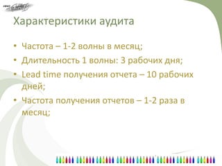 Характеристики аудита
• Частота – 1-2 волны в месяц;
• Длительность 1 волны: 3 рабочих дня;
• Lead time получения отчета – 10 рабочих
  дней;
• Частота получения отчетов – 1-2 раза в
  месяц;
 