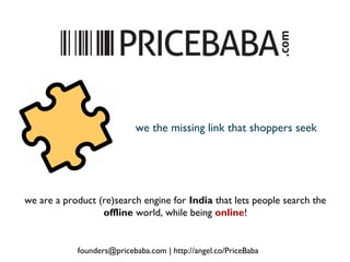 we are a product (re)search engine for India that lets people search the
offline world, while being online!
we the missing link that shoppers seek
founders@pricebaba.com | http://angel.co/PriceBaba
 