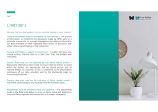 Limitations
Financial information may be incomplete for some entries – Our sources
of information are limited to the disclosures made by either party in a
particular transaction, or through investigative journalism conducted by
our data providers or other reputable news source in discussion with
either company participating in the transaction.
Financial information is subject to restatement – A subject company may
restate various financial data at a date later than the analysis was
conducted.
Various deals may not be captured by the above search criteria –
Reasonable efforts have been made to ensure that the entries included
within the dataset are appropriate, but we cannot ensure that all
relevant details are captured, as this is influenced by the classification
techniques of our data providers and by the disclosures made by
transacting companies.
Previous deal data may not be indicative of future market trends –
Valuations (and multiples) may fluctuate with the economic cycle.
Adjustments made to Enterprise Value are subjective – The adjustments
made to the Enterprise Value to arrive at Equity Value will depend on
the particular companies and transactions in a number of respects.
We note that the data analysis may be naturally limited in some respects.
Page 7
 
