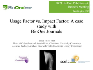Usage Factor vs. Impact Factor: A case study with BioOne Journals Jason Price, PhD  Head of Collections and Acquisitions, Claremont University Consortium eJournal Package Analyst, Statewide Calif. Electronic Library Consortium 