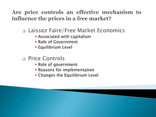  Laissez Faire/Free Market Economics
 Associated with capitalism
 Role of Government
 Equilibrium Level
 Price Controls
 Role of government
 Reasons for implementation
 Changes the Equilibrium Level
 