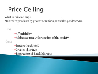 What is Price ceiling ?
Maximum prices set by government for a particular good/service.
Pros
Affordability
Addresses to a wider section of the society
Cons
Lowers the Supply
Creates shortage
Emergence of Black Markets
 