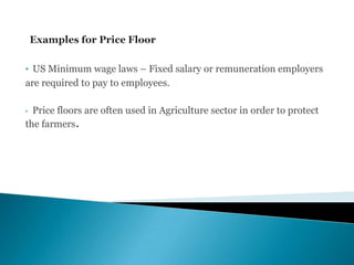 • US Minimum wage laws – Fixed salary or remuneration employers
are required to pay to employees.
• Price floors are often used in Agriculture sector in order to protect
the farmers.
 