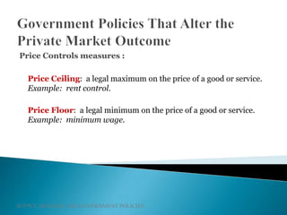 SUPPLY, DEMAND, AND GOVERNMENT POLICIES
Price Controls measures :
Price Ceiling: a legal maximum on the price of a good or service.
Example: rent control.
Price Floor: a legal minimum on the price of a good or service.
Example: minimum wage.
 