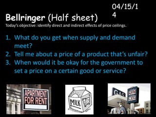 Bellringer (Half sheet)
Today’s objective: identify direct and indirect effects of price ceilings.
1. What do you get when supply and demand
meet?
2. Tell me about a price of a product that’s unfair?
3. When would it be okay for the government to
set a price on a certain good or service?
04/15/1
4
 