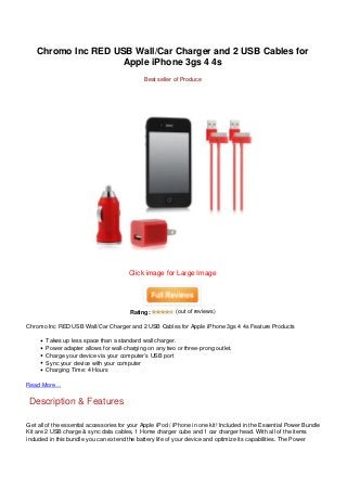 Chromo Inc RED USB Wall/Car Charger and 2 USB Cables for
                    Apple iPhone 3gs 4 4s
                                              Best seller of Produce




                                        Click image for Large Image




                                        Rating:           (out of reviews)

Chromo Inc RED USB Wall/Car Charger and 2 USB Cables for Apple iPhone 3gs 4 4s Feature Products

       Takes up less space than a standard wall charger.
       Power adapter allows for wall-charging on any two or three-prong outlet.
       Charge your device via your computer’s USB port
       Sync your device with your computer
       Charging Time: 4 Hours

Read More…


 Description & Features

Get all of the essential accessories for your Apple iPod / iPhone in one kit! Included in the Essential Power Bundle
Kit are 2 USB charge & sync data cables, 1 Home charger cube and 1 car charger head. With all of the items
included in this bundle you can extend the battery life of your device and optimize its capabilities. The Power
 