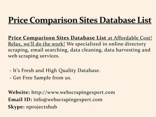 Price Comparison Sites Database List at Affordable Cost!
Relax, we'll do the work! We specialized in online directory
scraping, email searching, data cleaning, data harvesting and
web scraping services.
- It’s Fresh and High Quality Database.
- Get Free Sample from us.
Website: http://www.webscrapingexpert.com
Email ID: info@webscrapingexpert.com
Skype: nprojectshub
 