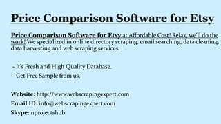 Price Comparison Software for Etsy at Affordable Cost! Relax, we'll do the
work! We specialized in online directory scraping, email searching, data cleaning,
data harvesting and web scraping services.
- It’s Fresh and High Quality Database.
- Get Free Sample from us.
Website: http://www.webscrapingexpert.com
Email ID: info@webscrapingexpert.com
Skype: nprojectshub
Price Comparison Software for Etsy
 
