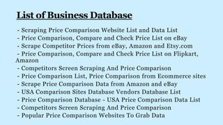 - Scraping Price Comparison Website List and Data List
- Price Comparison, Compare and Check Price List on eBay
- Scrape Competitor Prices from eBay, Amazon and Etsy.com
- Price Comparison, Compare and Check Price List on Flipkart,
Amazon
- Competitors Screen Scraping And Price Comparison
- Price Comparison List, Price Comparison from Ecommerce sites
- Scrape Price Comparison Data from Amazon and eBay
- USA Comparison Sites Database Vendors Database List
- Price Comparison Database - USA Price Comparison Data List
- Competitors Screen Scraping And Price Comparison
- Popular Price Comparison Websites To Grab Data
 