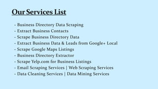 - Business Directory Data Scraping
- Extract Business Contacts
- Scrape Business Directory Data
- Extract Business Data & Leads from Google+ Local
- Scrape Google Maps Listings
- Business Directory Extractor
- Scrape Yelp.com for Business Listings
- Email Scraping Services | Web Scraping Services
- Data Cleaning Services | Data Mining Services
 
