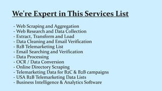 - Web Scraping and Aggregation
- Web Research and Data Collection
- Extract, Transform and Load
- Data Cleaning and Email Verification
- B2B Telemarketing List
- Email Searching and Verification
- Data Processing
- OCR / Data Conversion
- Online Directory Scraping
- Telemarketing Data for B2C & B2B campaigns
- USA B2B Telemarketing Data Lists
- Business Intelligence & Analytics Software
We're Expert in This Services List
 