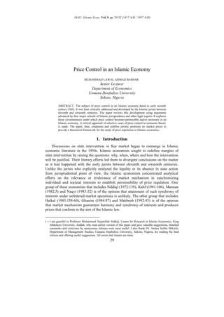 JKAU: Islamic Econ., Vol. 9, pp. 29-52 (1417 A.H / 1997 A.D)




                       Price Control in an Islamic Economy
                                                                              ∗
                                MUHAMMAD LAWAL AHMAD BASHAR
                                         Senior Lecturer
                                     Department of Economics
                                    Usmanu Danfodiyo University
                                         Sokoto, Nigeria

          ABSTRACT. The subject of price control in an Islamic economy dated to early seventh
          century (AD). It was later critically addressed and developed by the Islamic jurists between
          eleventh and sixteenth centuries. The paper reviews this development using arguments
          advanced by four major schools of Islamic jurisprudence and other legal experts. It explores
          those circumstances under which price control becomes permissible and/or necessary in an
          Islamic economy. A critical appraisal of selective cases of price control in economic theory
          is made. The paper, then, condenses and codifies juristic positions on market prices to
          provide a theoretical framework for the study of price regulation in Islamic economics.


                                           1. Introduction
     Discussions on state intervention in free market began to reemerge in Islamic
economic literature in the 1950s. Islamic economists sought to redefine margins of
state intervention by raising the questions: why, when, where and how the intervention
will be justified. Their literary efforts led them to divergent conclusions on the matter
as it had happened with the early jurists between eleventh and sixteenth centuries.
Unlike the jurists who explicitly analyzed the legality or its absence in state action
from jurisprudential point of view, the Islamic economists concentrated analytical
efforts on the relevance or irrelevance of market mechanism in synchronizing
individual and societal interests to establish permissibility of price regulation. One
group of these economists that includes Siddiqi (1972:138), Kahf (1981:106), Mannan
(1982:5) and Naqvi (1983:52) is of the opinion that attainment of such synchrony of
interests under unfettered market operations is unlikely. The other group that includes
Haikal (1983:158-60), Ghanim (1984:87) and Mahboob (1992:43) is of the opinion
that market mechanism guarantees harmony and synchrony of interests and produces
prices that conform to the aim of the Islamic law.


(∗ ) I am grateful to Professor Muhammad Nejatullah Siddiqi, Centre for Research in Islamic Economics, King
     Abdulaziz University, Jeddah, who read earlier version of this paper and gave valuable suggestions, Detailed
     comments and criticisms by anonymous referees were most useful. I also thank Dr. Aminu Salihu Mikailu,
     Department of Management Studies, Usmanu Danfodiyo University, Sokoto, Nigeria, for reading the final
     version and offering useful suggestions. All errors that remain are mine.
                                                      29
 
