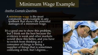 Another Example Question:
Minimum Wage Example
A minimum wage is the most
commonly used example in any
textbook that shows the potential
damages of a minimum wage.
It’s a good one to show this problem,
but I think not the best because the
evidence is weak and other markets
would show this better, and you have
to switch from thinking as a
consumer of things to being a
supplier of things that is sometimes
confusing at first, but I digress…
 